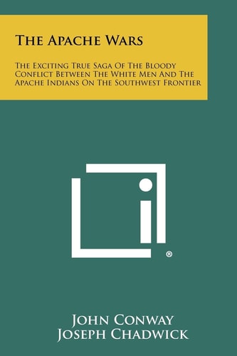 The Apache Wars The Exciting True Saga of the Bloody Conflict Between the White Men and the Apache Indians on the Southwest Frontier