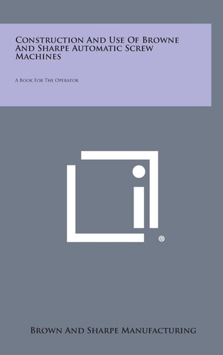 Construction and Use of Browne and Sharpe Automatic Screw MacHines A Book for the Operator