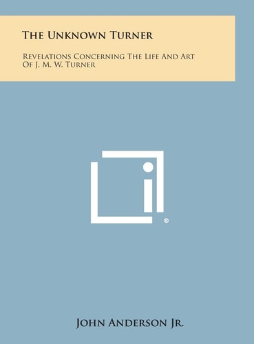 The Unknown Turner Revelations Concerning the Life and Art of J. M. W. Turner