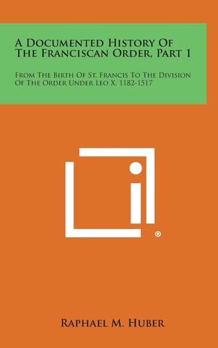 A Documented History of the Franciscan Order, Part 1 From the Birth of St. Francis to the Division of the Order Under Leo X, 1182-1517