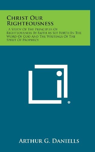 Christ Our Righteousness . a Study of the Principles of Righteousness by Faith As Set Forth in the Word of God and the Writings of the Spirit of Proph