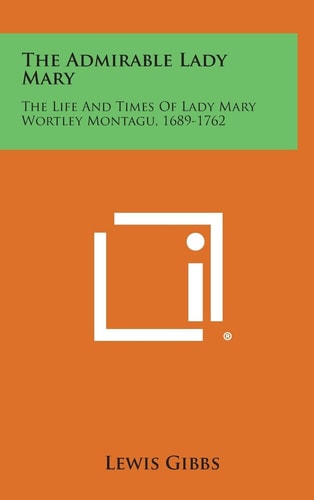 The Admirable Lady Mary The Life and Times of Lady Mary Wortley Montagu, 1689-1762