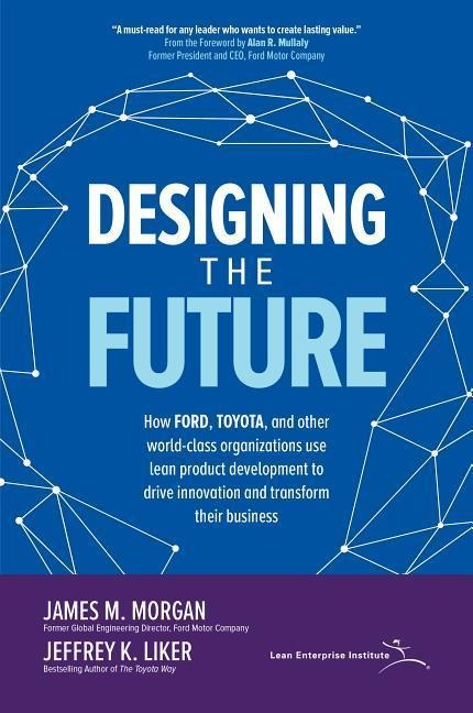 Designing the Future: How Ford, Toyota, and other World-Class Organizations Use Lean Product Development to Drive Innovation and Transform Their Business: How Ford, Toyota, and other World-Class Organizations Use Lean Product Development to Drive Innovati