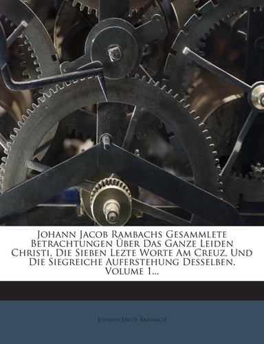 Johann Jacob Rambachs Gesammlete Betrachtungen Über Das Ganze Leiden Christi, Die Sieben Lezte Worte Am Creuz, Und Die Siegreiche Auferstehung Desselben, Volume 1...