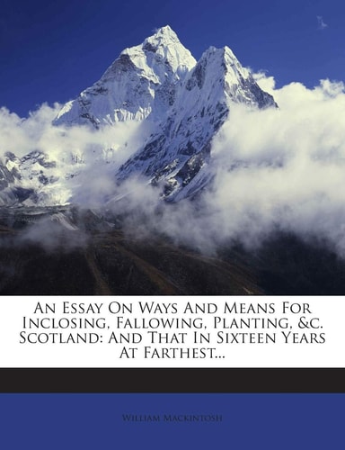 An Essay on Ways and Means for Inclosing, Fallowing, Planting, &C. Scotland: And That in Sixteen Years at Farthest...