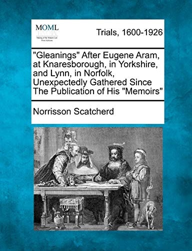 "Gleanings" After Eugene Aram, at Knaresborough, in Yorkshire, and Lynn, in Norfolk, Unexpectedly Gathered Since The Publication of His "Memoirs"