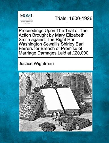 Proceedings Upon The Trial of The Action Brought by Mary Elizabeth Smith against The Right Hon. Washington Sewallis Shirley Earl Ferrers for Breach of Promise of Marriage Damages Laid at £20,000