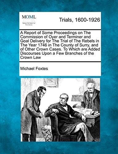 A Report of Some Proceedings on The Commission of Oyer and Terminer and Goal Delivery for The Trial of The Rebels in The Year 1746 in The County of ... Upon a Few Branches of the Crown Law