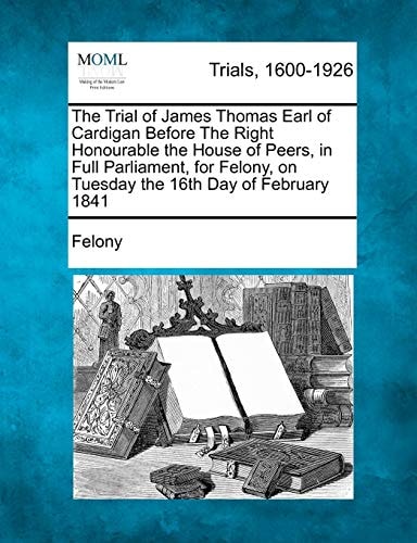 The Trial of James Thomas Earl of Cardigan Before The Right Honourable the House of Peers, in Full Parliament, for Felony, on Tuesday the 16th Day of February 1841