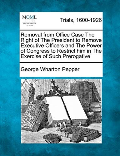 Removal from Office Case The Right of The President to Remove Executive Officers and The Power of Congress to Restrict him in The Exercise of Such Prerogative
