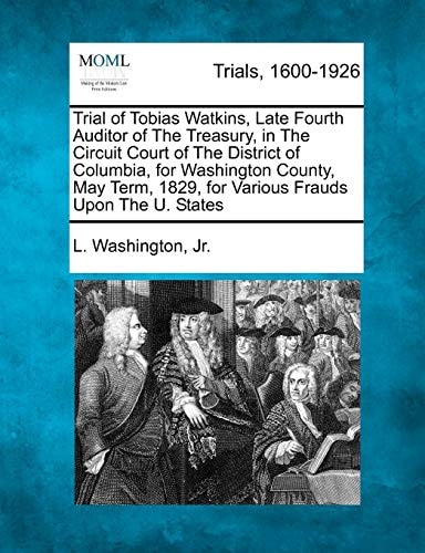 Trial of Tobias Watkins, Late Fourth Auditor of The Treasury, in The Circuit Court of The District of Columbia, for Washington County, May Term, 1829, for Various Frauds Upon The U. States