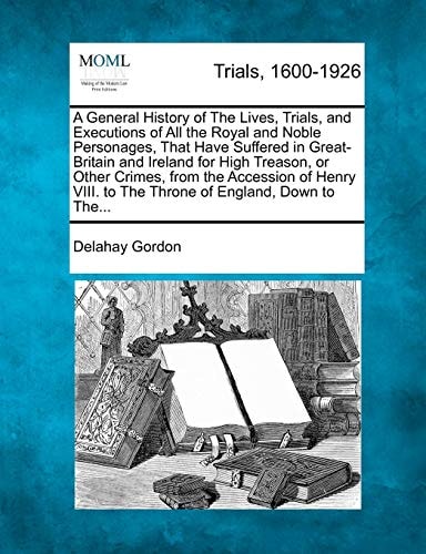 A General History of The Lives, Trials, and Executions of All the Royal and Noble Personages, That Have Suffered in Great-Britain and Ireland for High ... to The Throne of England, Down to The...