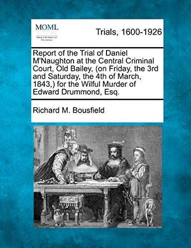 Report of the Trial of Daniel M'Naughton at the Central Criminal Court, Old Bailey, (on Friday, the 3rd and Saturday, the 4th of March, 1843,) for the Wilful Murder of Edward Drummond, Esq.