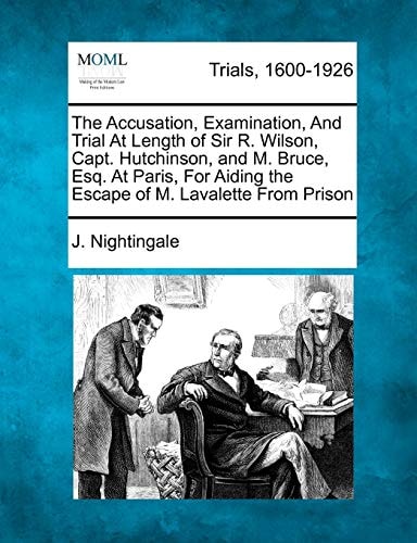 The Accusation, Examination, And Trial At Length of Sir R. Wilson, Capt. Hutchinson, and M. Bruce, Esq. At Paris, For Aiding the Escape of M. Lavalette From Prison