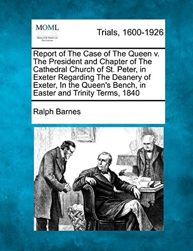 Report of The Case of The Queen v. The President and Chapter of The Cathedral Church of St. Peter, in Exeter Regarding The Deanery of Exeter, In the Queen's Bench, in Easter and Trinity Terms, 1840