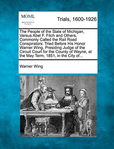 The People of the State of Michigan, Versus Abel F. Fitch and Others, Commonly Called the Rail Road Conspirators: Tried Before His Honor Warner Wing, ... at the May Term, 1851, in the City of...