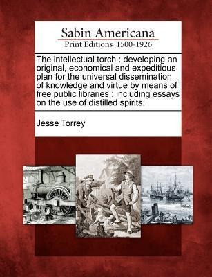 The Intellectual Torch: Developing an Original, Economical and Expeditious Plan for the Universal Dissemination of Knowledge and Virtue by Means of Free Public Libraries: Including Essays on the Use of Distilled Spirits.