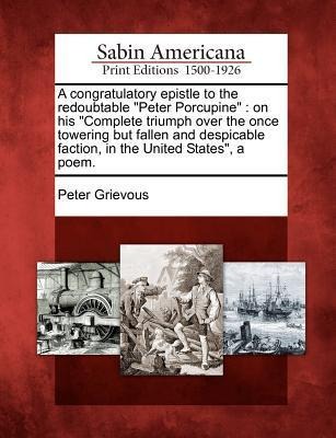A Congratulatory Epistle to the Redoubtable Peter Porcupine: On His Complete Triumph Over the Once Towering But Fallen and Despicable Faction, in the United States, a Poem.