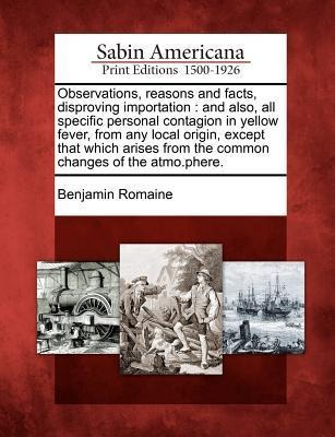Observations, Reasons and Facts, Disproving Importation: And Also, All Specific Personal Contagion in Yellow Fever, from Any Local Origin, Except That Which Arises from the Common Changes of the Atmo.Phere.
