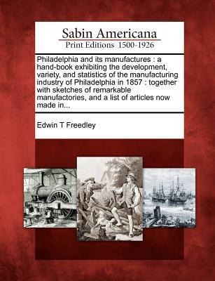 Philadelphia and Its Manufactures: A Hand-Book Exhibiting the Development, Variety, and Statistics of the Manufacturing Industry of Philadelphia in 1857: Together with Sketches of Remarkable Manufactories, and a List of Articles Now Made In...