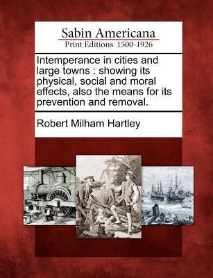 Intemperance in Cities and Large Towns: Showing Its Physical, Social and Moral Effects, Also the Means for Its Prevention and Removal.