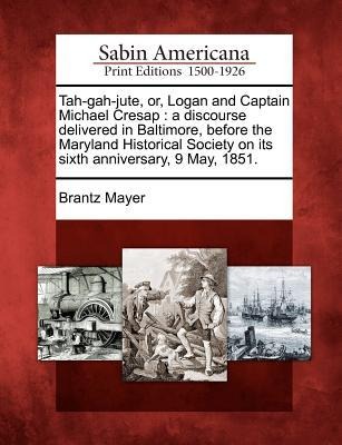 Tah-Gah-Jute, Or, Logan and Captain Michael Cresap: A Discourse Delivered in Baltimore, Before the Maryland Historical Society on Its Sixth Anniversary, 9 May, 1851.