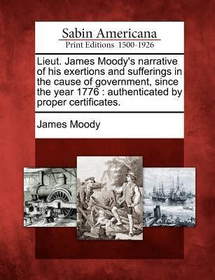 Lieut. James Moodys Narrative of His Exertions and Sufferings in the Cause of Government, Since the Year 1776: Authenticated by Proper Certificates.