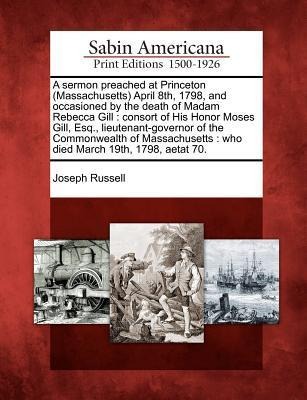 A Sermon Preached at Princeton (Massachusetts) April 8th, 1798, and Occasioned by the Death of Madam Rebecca Gill: Consort of His Honor Moses Gill, Esq., Lieutenant-Governor of the Commonwealth of Massachusetts: Who Died March 19th, 1798, Aetat 70.