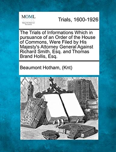 The Trials of Informations Which in pursuance of an Order of the House of Commons, Were Filed by His Majesty's Attorney General Against Richard Smith, Esq. and Thomas Brand Hollis, Esq.