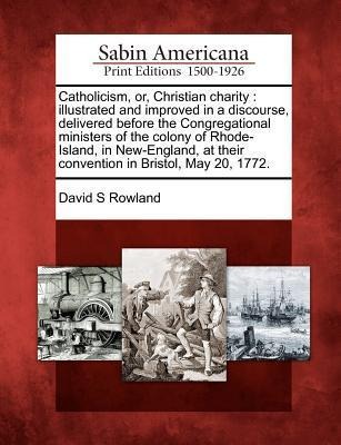 Catholicism, Or, Christian Charity: Illustrated and Improved in a Discourse, Delivered Before the Congregational Ministers of the Colony of Rhode-Isla
