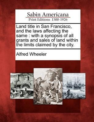 Land Title in San Francisco, and the Laws Affecting the Same: With a Synopsis of All Grants and Sales of Land Within the Limits Claimed by the City.