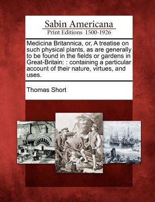 Medicina Britannica, Or, a Treatise on Such Physical Plants, as Are Generally to Be Found in the Fields or Gardens in Great-Britain: : Containing a Particular Account of Their Nature, Virtues, and Uses.
