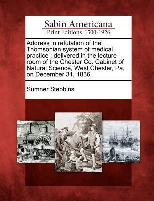 Address in Refutation of the Thomsonian System of Medical Practice: Delivered in the Lecture Room of the Chester Co. Cabinet of Natural Science, West Chester, Pa, on December 31, 1836.