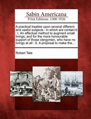 A Practical Treatise Upon Several Different and Useful Subjects: In Which Are Containd: I. an Effectual Method to Augment Small Livings; And for the More Honourable Support of Those Clergymen, Who Have No Livings at All: II. a Proposal to Make The...