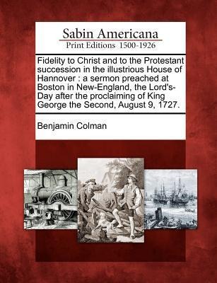 Fidelity to Christ and to the Protestant Succession in the Illustrious House of Hannover: A Sermon Preached at Boston in New-England, the Lords-Day After the Proclaiming of King George the Second, August 9, 1727.