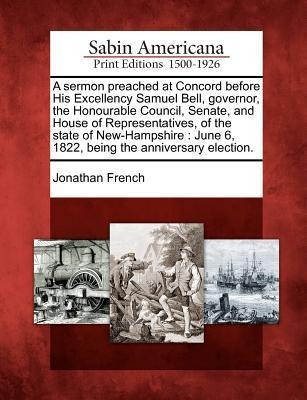 A Sermon Preached at Concord Before His Excellency Samuel Bell, Governor, the Honourable Council, Senate, and House of Representatives, of the State o