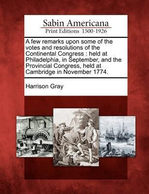 A Few Remarks Upon Some of the Votes and Resolutions of the Continental Congress: Held at Philadelphia, in September, and the Provincial Congress, Held at Cambridge in November 1774.