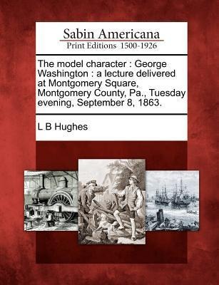 The Model Character: George Washington: A Lecture Delivered at Montgomery Square, Montgomery County, Pa., Tuesday Evening, September 8, 186