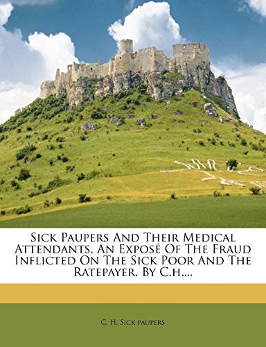 Sick Paupers And Their Medical Attendants, An Exposé Of The Fraud Inflicted On The Sick Poor And The Ratepayer. By C.h....