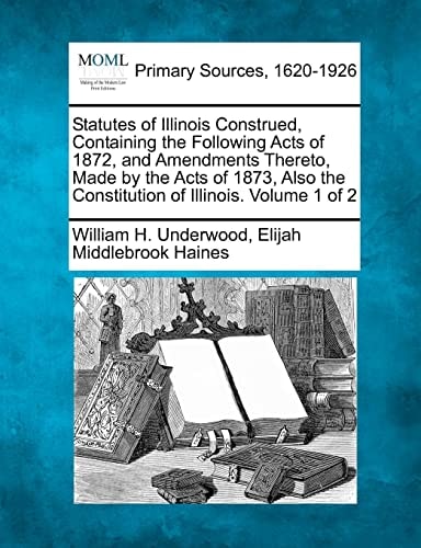 Statutes of Illinois Construed, Containing the Following Acts of 1872, and Amendments Thereto, Made by the Acts of 1873, Also the Constitution of Illinois. Volume 1 of 2