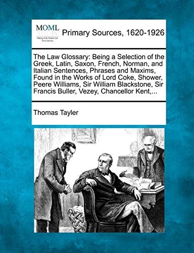 The Law Glossary: Being a Selection of the Greek, Latin, Saxon, French, Norman, and Italian Sentences, Phrases and Maxims, Found in the Works of Lord ... Francis Buller, Vezey, Chancellor Kent,...