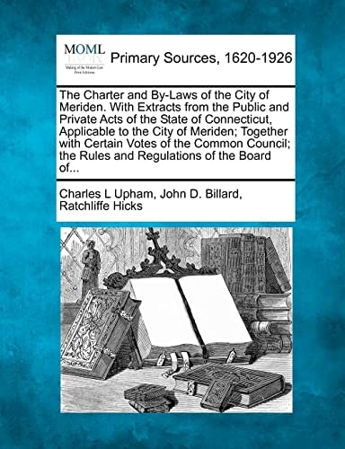 The Charter and By-Laws of the City of Meriden. With Extracts from the Public and Private Acts of the State of Connecticut, Applicable to the City of ... the Rules and Regulations of the Board of...