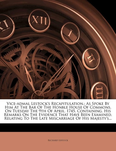 Vice-admal Lestock's Recapitulation,: As Spoke By Him At The Bar Of The Honble House Of Commons, On Tuesday The 9th Of April, 1745. Containing, His ... To The Late Miscarriage Of His Majesty's...
