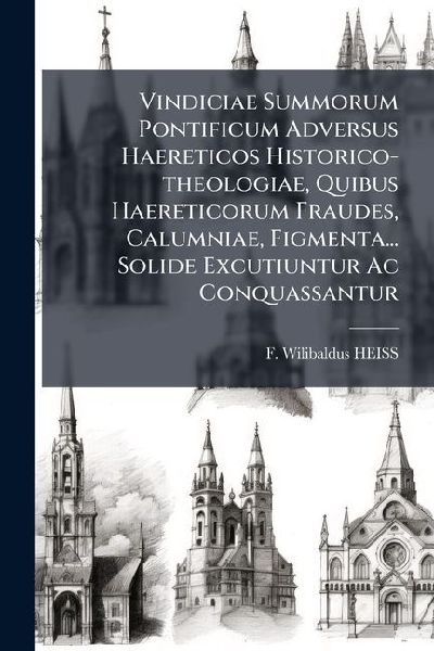 Vindiciae Summorum Pontificum Adversus Haereticos Historico-theologiae, Quibus Haereticorum Fraudes, Calumniae, Figmenta... Solide Excutiuntur Ac Conquassantur