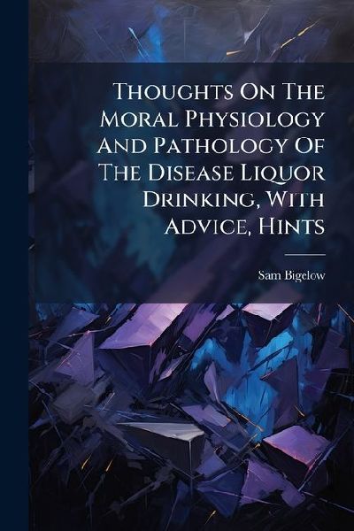 Thoughts On The Moral Physiology And Pathology Of The Disease Liquor Drinking, With Advice, Hints
