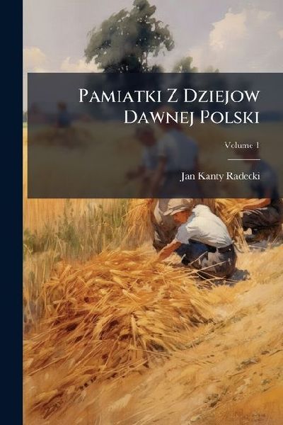 Pamiatki Z Dziejow Dawnej Polski: Zebra I Wyda Ja ... Ka ... Ra ... [Jan Kanty Radecki], Volume 1