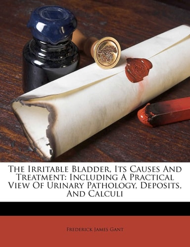 The Irritable Bladder, Its Causes And Treatment: Including A Practical View Of Urinary Pathology, Deposits, And Calculi