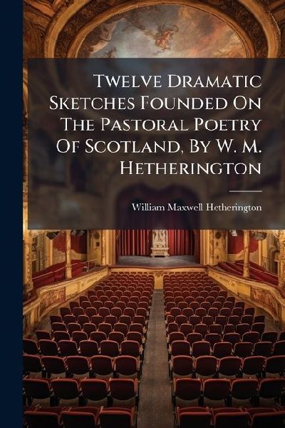 Twelve Dramatic Sketches Founded On The Pastoral Poetry Of Scotland, By W. M. Hetherington