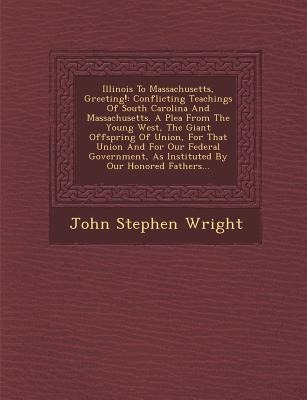 Illinois to Massachusetts, Greeting!: Conflicting Teachings of South Carolina and Massachusetts. a Plea from the Young West, the Giant Offspring of Union, for That Union and for Our Federal Government, as Instituted by Our Honored Fathers...