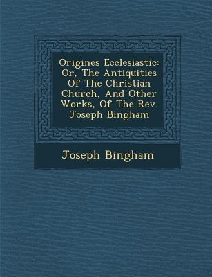 Origines Ecclesiastic&#65533;: Or, The Antiquities Of The Christian Church, And Other Works, Of The Rev. Joseph Bingham